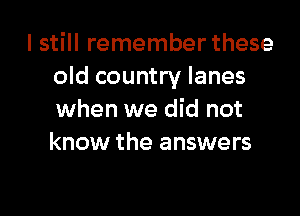 I still remember these
old country lanes

when we did not
know the answers