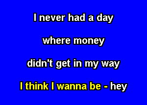 I never had a day
where money

didn't get in my way

lthink I wanna be - hey