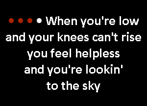 o o 0 0 When you're low
and your knees can't rise

you feel helpless
and you're lookin'

to the sky