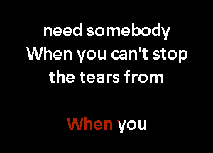 need somebody
When you can't stop

the tears from

When you
