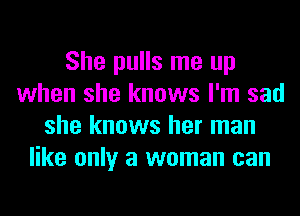 She pulls me up
when she knows I'm sad
she knows her man
like only a woman can