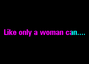 Like only a woman can....