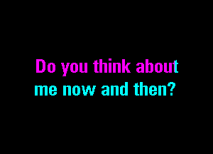 Do you think about

me now and then?