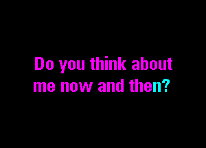 Do you think about

me now and then?