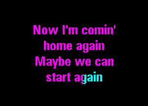 Now I'm comin'
home again

Maybe we can
start again