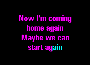 Now I'm coming
home again

Maybe we can
start again
