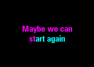 Maybe we can

start again