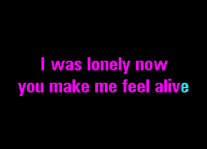 I was lonely now

you make me feel alive