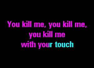 You kill me, you kill me,

you kill me
with your touch