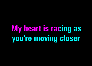 My heart is racing as

you're moving closer