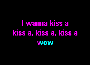 I wanna kiss a

kiss a, kiss a, kiss a
wow