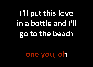 I'll put this love
in a bottle and I'll

go to the beach

one you, oh