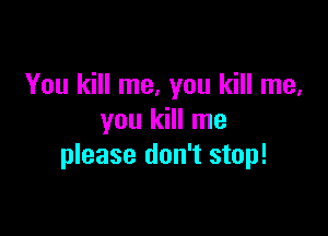 You kill me, you kill me,

you kill me
please don't stop!