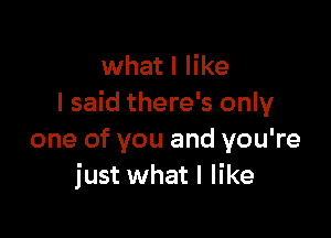 what I like
I said there's only

one of you and you're
just what I like