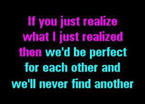 If you iust realize
what I iust realized
then we'd be perfect
for each other and

we'll never find another