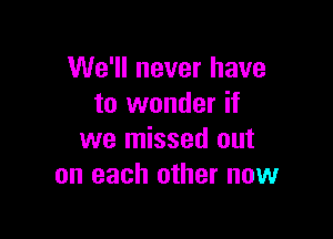 We'll never have
to wonder if

we missed out
on each other now