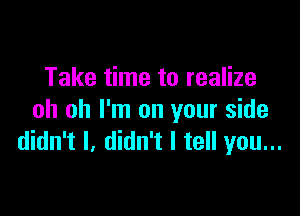 Take time to realize

oh oh I'm on your side
didn't I. didn't I tell you...