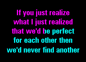 If you iust realize
what I iust realized
that we'd be perfect
for each other then

we'd never find another