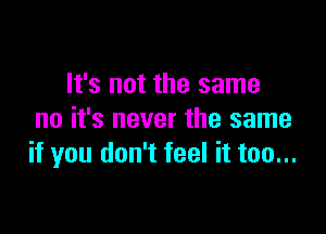 It's not the same

no it's never the same
if you don't feel it too...