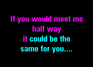 If you would meet me
half way

it could he the
same for you....