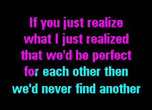 If you iust realize
what I iust realized
that we'd be perfect
for each other then

we'd never find another