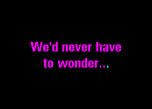 We'd never have

to wonder...