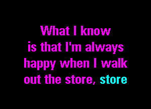 What I know
is that I'm always

happy when I walk
out the store, store