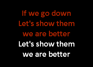If we go down
Let's show them

we are better
Let's show them
we are better