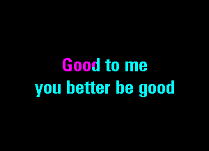 Good to me

you better be good