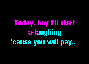 Today, boy I'll start

a-laughing
'cause you will pay...