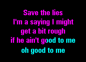 Save the lies
I'm a saying I might

get a bit rough
if he ain't good to me

oh good to me