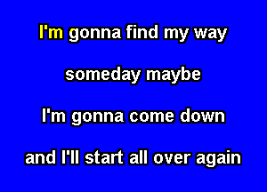 I'm gonna find my way
someday maybe

I'm gonna come down

and I'll start all over again