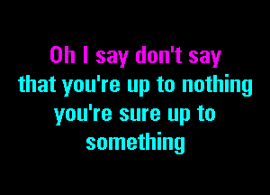 Oh I say don't say
that you're up to nothing

you're sure up to
something