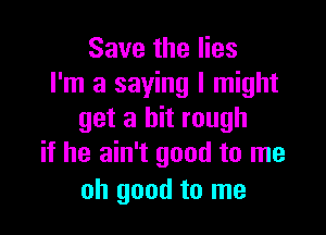 Save the lies
I'm a saying I might

get a bit rough
if he ain't good to me

oh good to me