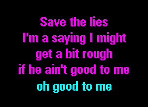 Save the lies
I'm a saying I might

get a bit rough
if he ain't good to me

oh good to me