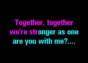 Together, together

we're stronger as one
are you with me?....