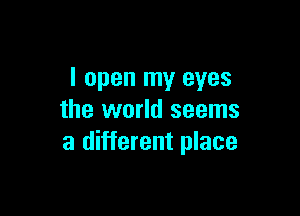 I open my eyes

the world seems
a different place