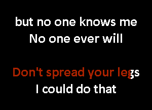 but no one knows me
No one ever will

Don't spread your legs
I could do that