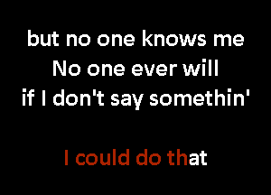 but no one knows me
No one ever will

if I don't say somethin'

I could do that