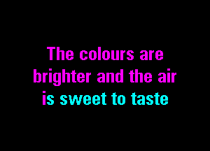 The colours are

brighter and the air
is sweet to taste