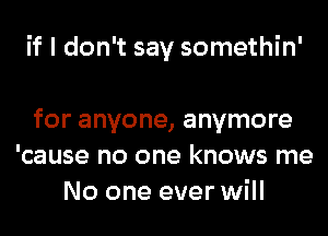 if I don't say somethin'

for anyone, anymore
'cause no one knows me
No one ever will