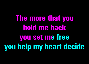 The more that you
hold me back

you set me free
you help my heart decide