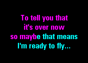 To tell you that
it's over now

so maybe that means
I'm ready to fly...