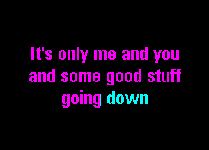 It's only me and you

and some good stuff
going down