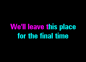 We'll leave this place

for the final time