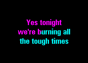 Yes tonight

we're burning all
the tough times