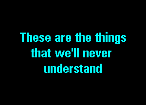 These are the things

that we'll never
understand