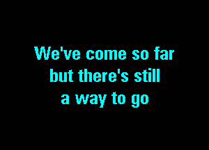 We've come so far

but there's still
a way to go