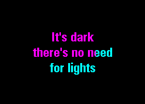 It's dark

there's no need
for lights