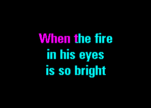 When the fire

in his eyes
is so bright